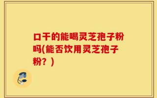 口干的能喝灵芝孢子粉吗(能否饮用灵芝孢子粉？)