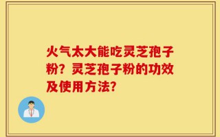 火气太大能吃灵芝孢子粉？灵芝孢子粉的功效及使用方法？