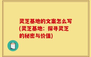灵芝基地的文案怎么写(灵芝基地：探寻灵芝的秘密与价值)