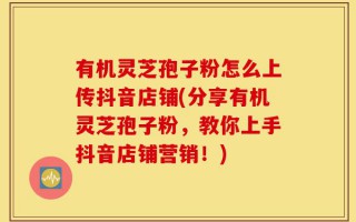 有机灵芝孢子粉怎么上传抖音店铺(分享有机灵芝孢子粉，教你上手抖音店铺营销！)