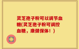 灵芝孢子粉可以调节血糖(灵芝孢子粉可调控血糖，康健保体！)