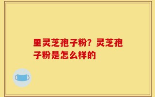 里灵芝孢子粉？灵芝孢子粉是怎么样的