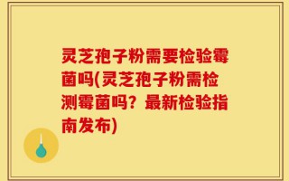 灵芝孢子粉需要检验霉菌吗(灵芝孢子粉需检测霉菌吗？最新检验指南发布)