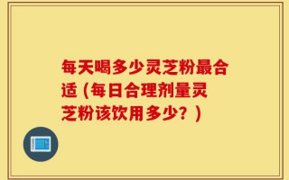 每天喝多少灵芝粉最合适 (每日合理剂量灵芝粉该饮用多少？)
