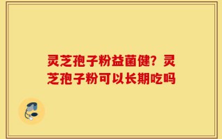 灵芝孢子粉益菌健？灵芝孢子粉可以长期吃吗