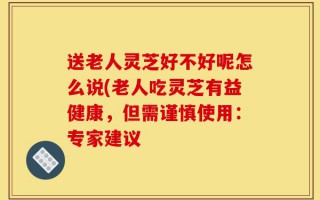 送老人灵芝好不好呢怎么说(老人吃灵芝有益健康，但需谨慎使用：专家建议
