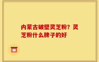 内蒙古破壁灵芝粉？灵芝粉什么牌子的好