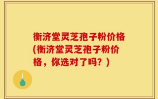 衡济堂灵芝孢子粉价格(衡济堂灵芝孢子粉价格，你选对了吗？)
