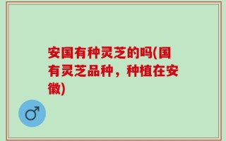 安国有种灵芝的吗(国有灵芝品种，种植在安徽)