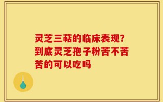 灵芝三萜的临床表现？到底灵芝孢子粉苦不苦苦的可以吃吗