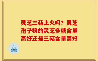 灵芝三萜上火吗？灵芝孢子粉的灵芝多糖含量高好还是三萜含量高好