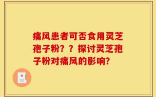 痛风患者可否食用灵芝孢子粉？？探讨灵芝孢子粉对痛风的影响？