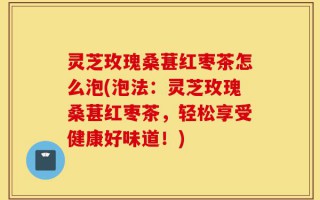 灵芝玫瑰桑葚红枣茶怎么泡(泡法：灵芝玫瑰桑葚红枣茶，轻松享受健康好味道！)