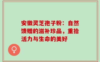 安徽灵芝孢子粉：自然馈赠的滋补珍品，重拾活力与生命的美好