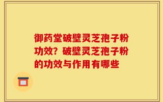 御药堂破壁灵芝孢子粉功效？破壁灵芝孢子粉的功效与作用有哪些