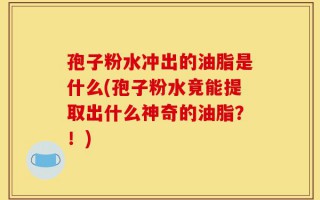 孢子粉水冲出的油脂是什么(孢子粉水竟能提取出什么神奇的油脂？！)