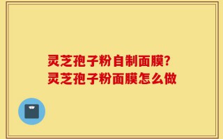 灵芝孢子粉自制面膜？灵芝孢子粉面膜怎么做