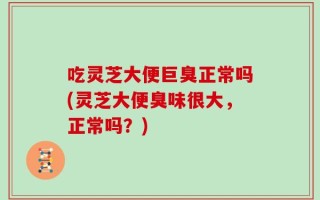 吃灵芝大便巨臭正常吗(灵芝大便臭味很大，正常吗？)