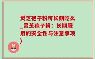 灵芝孢子粉可长期吃么_灵芝孢子粉：长期服用的安全性与注意事项)