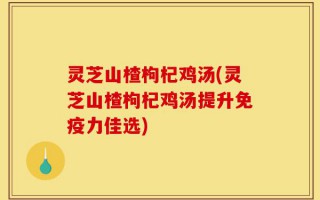 灵芝山楂枸杞鸡汤(灵芝山楂枸杞鸡汤提升免疫力佳选)