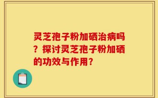 灵芝孢子粉加硒治病吗？探讨灵芝孢子粉加硒的功效与作用？