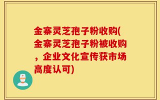 金寨灵芝孢子粉收购(金寨灵芝孢子粉被收购，企业文化宣传获市场高度认可)