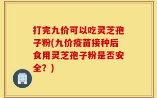 打完九价可以吃灵芝孢子粉(九价疫苗接种后食用灵芝孢子粉是否安全？)