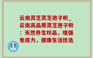 云南灵芝灵芝孢子粉_云南高品质灵芝孢子粉：天然养生珍品，增强免疫力，健康生活优选