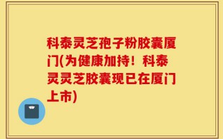 科泰灵芝孢子粉胶囊厦门(为健康加持！科泰灵灵芝胶囊现已在厦门上市)