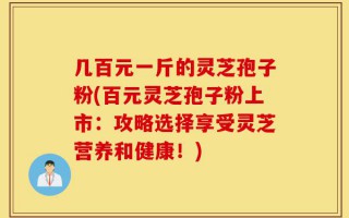 几百元一斤的灵芝孢子粉(百元灵芝孢子粉上市：攻略选择享受灵芝营养和健康！)