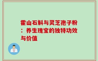 霍山石斛与灵芝孢子粉：养生瑰宝的独特功效与价值