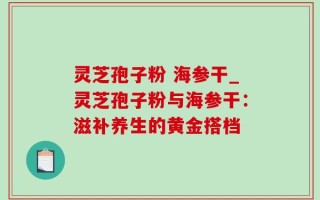 灵芝孢子粉 海参干_灵芝孢子粉与海参干：滋补养生的黄金搭档