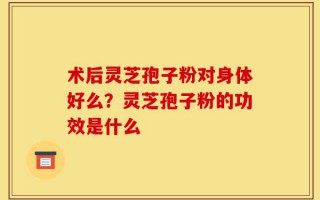 术后灵芝孢子粉对身体好么？灵芝孢子粉的功效是什么