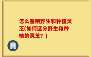 怎么鉴别野生和种植灵芝(如何区分野生和种植的灵芝？)