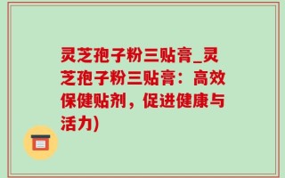 灵芝孢子粉三贴膏_灵芝孢子粉三贴膏：高效保健贴剂，促进健康与活力)