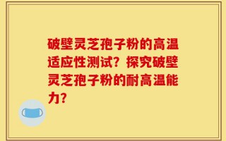 破壁灵芝孢子粉的高温适应性测试？探究破壁灵芝孢子粉的耐高温能力？
