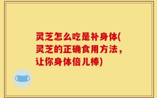 灵芝怎么吃是补身体(灵芝的正确食用方法，让你身体倍儿棒)
