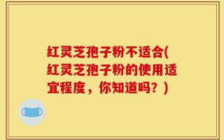 红灵芝孢子粉不适合(红灵芝孢子粉的使用适宜程度，你知道吗？)