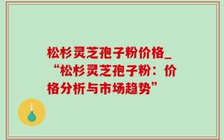 松杉灵芝孢子粉价格_“松杉灵芝孢子粉：价格分析与市场趋势”