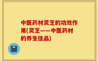 中医药材灵芝的功效作用(灵芝——中医药材的养生佳品)