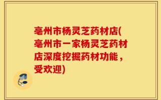 亳州市杨灵芝药材店(亳州市一家杨灵芝药材店深度挖掘药材功能，受欢迎)