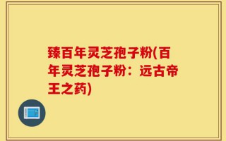 臻百年灵芝孢子粉(百年灵芝孢子粉：远古帝王之药)