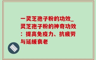 一灵芝孢子粉的功效_灵芝孢子粉的神奇功效：提高免疫力、抗疲劳与延缓衰老