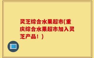 灵芝综合水果超市(重庆综合水果超市加入灵芝产品！)
