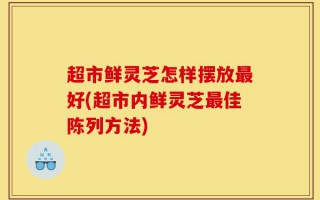 超市鲜灵芝怎样摆放最好(超市内鲜灵芝最佳陈列方法)
