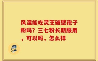 风湿能吃灵芝破壁孢子粉吗？三七粉长期服用，可以吗，怎么样
