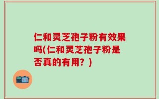 仁和灵芝孢子粉有效果吗(仁和灵芝孢子粉是否真的有用？)
