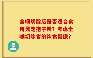 全喉切除后是否适合食用灵芝孢子粉？考虑全喉切除者的饮食健康？