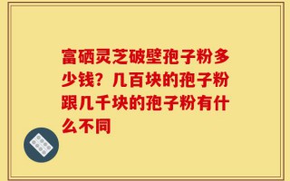 富硒灵芝破壁孢子粉多少钱？几百块的孢子粉跟几千块的孢子粉有什么不同