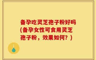 备孕吃灵芝孢子粉好吗(备孕女性可食用灵芝孢子粉，效果如何？)